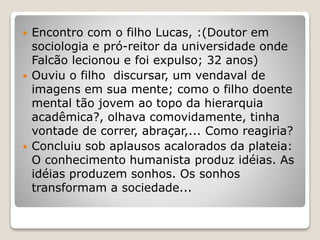  Encontro com o filho Lucas, :(Doutor em
sociologia e pró-reitor da universidade onde
Falcão lecionou e foi expulso; 32 anos)
 Ouviu o filho discursar, um vendaval de
imagens em sua mente; como o filho doente
mental tão jovem ao topo da hierarquia
acadêmica?, olhava comovidamente, tinha
vontade de correr, abraçar,... Como reagiria?
 Concluiu sob aplausos acalorados da plateia:
O conhecimento humanista produz idéias. As
idéias produzem sonhos. Os sonhos
transformam a sociedade...
 