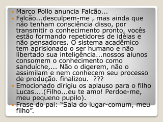  Marco Pollo anuncia Falcão...
 Falcão...desculpem-me , mas ainda que
não tenham consciência disso, por
transmitir o conhecimento pronto, vocês
estão formando repetidores de idéias e
não pensadores. O sistema acadêmico
tem aprisionado o ser humano e não
libertado sua inteligência...nossos alunos
consomem o conhecimento como
sanduíche,... Não o digerem, não o
assimilam e nem conhecem seu processo
de produção. finalizou. ???
 Emocionado dirigiu os aplauso para o filho
Lucas....(Filho...eu te amo! Perdoe-me,
meu pequeno pupilo).
 Frase do pai: “Saia do lugar-comum, meu
filho”.
 