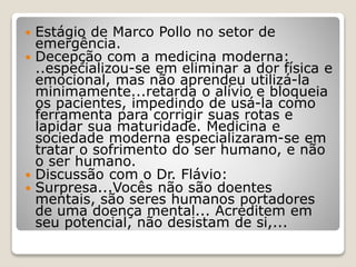  Estágio de Marco Pollo no setor de
emergência.
 Decepção com a medicina moderna:
..especializou-se em eliminar a dor física e
emocional, mas não aprendeu utilizá-la
minimamente...retarda o alívio e bloqueia
os pacientes, impedindo de usá-la como
ferramenta para corrigir suas rotas e
lapidar sua maturidade. Medicina e
sociedade moderna especializaram-se em
tratar o sofrimento do ser humano, e não
o ser humano.
 Discussão com o Dr. Flávio:
 Surpresa...Vocês não são doentes
mentais, são seres humanos portadores
de uma doença mental... Acreditem em
seu potencial, não desistam de si,...
 
