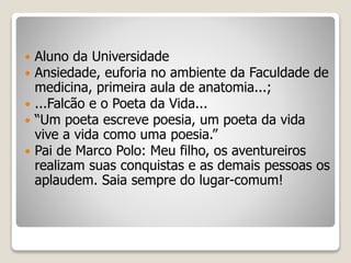 Aluno da Universidade
 Ansiedade, euforia no ambiente da Faculdade de
medicina, primeira aula de anatomia...;
 ...Falcão e o Poeta da Vida...
 “Um poeta escreve poesia, um poeta da vida
vive a vida como uma poesia.”
 Pai de Marco Polo: Meu filho, os aventureiros
realizam suas conquistas e as demais pessoas os
aplaudem. Saia sempre do lugar-comum!
 