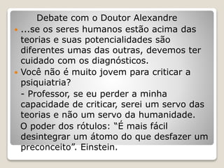 Debate com o Doutor Alexandre
 ...se os seres humanos estão acima das
teorias e suas potencialidades são
diferentes umas das outras, devemos ter
cuidado com os diagnósticos.
 Você não é muito jovem para criticar a
psiquiatria?
- Professor, se eu perder a minha
capacidade de criticar, serei um servo das
teorias e não um servo da humanidade.
O poder dos rótulos: “É mais fácil
desintegrar um átomo do que desfazer um
preconceito”. Einstein.
 