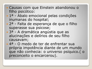  Causas com que Einstein abandonou o
filho psicótico:
 1ª - Abalo emocional pelas condições
inumanas do hospital;
 2ª - Falta de esperança de que o filho
superasse sua psicose;
 3ª - A dramática angústia que as
alucinações e delírios de seu filho
causavam;
 4ª - O medo de ter de enfrentar sua
própria impotência diante de um mundo
que não conhecia: o universo psíquico.( o
preconceito o encarcerou).
 