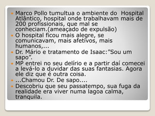  Marco Pollo tumultua o ambiente do Hospital
Atlântico, hospital onde trabalhavam mais de
200 profissionais, que mal se
conheciam.(ameaçado de expulsão)
 O hospital ficou mais alegre, se
comunicavam, mais afetivos, mais
humanos,...
 Dr. Mário e tratamento de Isaac:”Sou um
sapo”.
 MP entrei no seu delírio e a partir daí comecei
a levá-lo a duvidar das suas fantasias. Agora
ele diz que é outra coisa.
 ...Chamou Dr. De sapo....
 Descobriu que seu passatempo, sua fuga da
realidade era viver numa lagoa calma,
tranquila.
 