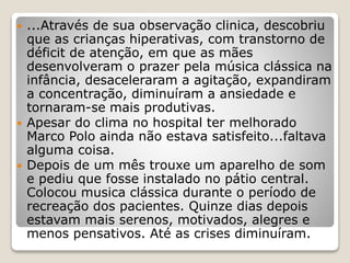  ...Através de sua observação clinica, descobriu
que as crianças hiperativas, com transtorno de
déficit de atenção, em que as mães
desenvolveram o prazer pela música clássica na
infância, desaceleraram a agitação, expandiram
a concentração, diminuíram a ansiedade e
tornaram-se mais produtivas.
 Apesar do clima no hospital ter melhorado
Marco Polo ainda não estava satisfeito...faltava
alguma coisa.
 Depois de um mês trouxe um aparelho de som
e pediu que fosse instalado no pátio central.
Colocou musica clássica durante o período de
recreação dos pacientes. Quinze dias depois
estavam mais serenos, motivados, alegres e
menos pensativos. Até as crises diminuíram.
 