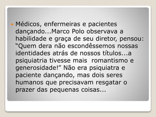  Médicos, enfermeiras e pacientes
dançando...Marco Polo observava a
habilidade e graça de seu diretor, pensou:
“Quem dera não escondêssemos nossas
identidades atrás de nossos títulos...a
psiquiatria tivesse mais romantismo e
generosidade!” Não era psiquiatra e
paciente dançando, mas dois seres
humanos que precisavam resgatar o
prazer das pequenas coisas...
 