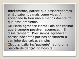 Infelizmente, parece que desaprendemos
e não sabemos mais como viver. A
sociedade lá fora não é menos doente do
que esse ambiente.
 Dr. Mário agradece Marco Polo por ensinar
que é sempre possível recomeçar... E
disse também: Precisamos agradecer
nossos pacientes por nos ensinarem o
caminho das coisas simples.
 Claudia, bailarina(paciente), abriu uma
“escola de dança” no hospital.
 