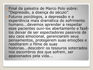  Final da palestra de Marco Polo sobre:
“Depressão, a doença do século”.
 Futuros psicólogos, a depressão e a
experiência mais dramática do sofrimento
humano...devemos aprender a respeitar
esse pacientes ouvi-los abertamente e fazê-
los deixar de ser espectadores passivos de
seu caos emocional, gerenciarem seus
pensamentos, protegerem suas emoções e
reeditarem o filme de suas
historias...descobrir os tesouros soterrados
nos escombros dos que sofrem, ser
apaixonados pela vida...
 