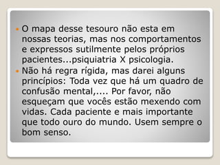  O mapa desse tesouro não esta em
nossas teorias, mas nos comportamentos
e expressos sutilmente pelos próprios
pacientes...psiquiatria X psicologia.
 Não há regra rígida, mas darei alguns
princípios: Toda vez que há um quadro de
confusão mental,.... Por favor, não
esqueçam que vocês estão mexendo com
vidas. Cada paciente e mais importante
que todo ouro do mundo. Usem sempre o
bom senso.
 