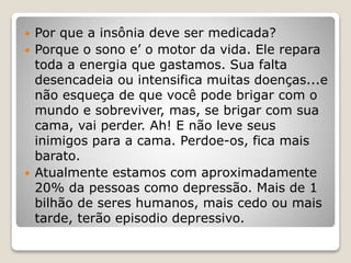  Por que a insônia deve ser medicada?
 Porque o sono e’ o motor da vida. Ele repara
toda a energia que gastamos. Sua falta
desencadeia ou intensifica muitas doenças...e
não esqueça de que você pode brigar com o
mundo e sobreviver, mas, se brigar com sua
cama, vai perder. Ah! E não leve seus
inimigos para a cama. Perdoe-os, fica mais
barato.
 Atualmente estamos com aproximadamente
20% da pessoas como depressão. Mais de 1
bilhão de seres humanos, mais cedo ou mais
tarde, terão episodio depressivo.
 