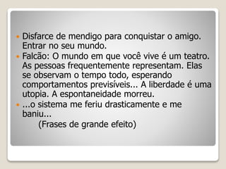  Disfarce de mendigo para conquistar o amigo.
Entrar no seu mundo.
 Falcão: O mundo em que você vive é um teatro.
As pessoas frequentemente representam. Elas
se observam o tempo todo, esperando
comportamentos previsíveis... A liberdade é uma
utopia. A espontaneidade morreu.
 ...o sistema me feriu drasticamente e me
baniu...
(Frases de grande efeito)
 