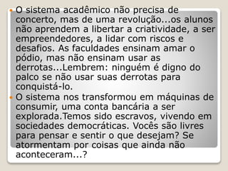  O sistema acadêmico não precisa de
concerto, mas de uma revolução...os alunos
não aprendem a libertar a criatividade, a ser
empreendedores, a lidar com riscos e
desafios. As faculdades ensinam amar o
pódio, mas não ensinam usar as
derrotas...Lembrem: ninguém é digno do
palco se não usar suas derrotas para
conquistá-lo.
 O sistema nos transformou em máquinas de
consumir, uma conta bancária a ser
explorada.Temos sido escravos, vivendo em
sociedades democráticas. Vocês são livres
para pensar e sentir o que desejam? Se
atormentam por coisas que ainda não
aconteceram...?
 