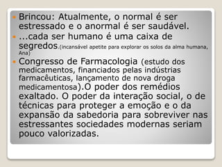  Brincou: Atualmente, o normal é ser
estressado e o anormal é ser saudável.
 ...cada ser humano é uma caixa de
segredos.(incansável apetite para explorar os solos da alma humana,
Ana)
 Congresso de Farmacologia (estudo dos
medicamentos, financiados pelas indústrias
farmacêuticas, lançamento de nova droga
medicamentosa).O poder dos remédios
exaltado. O poder da interação social, o de
técnicas para proteger a emoção e o da
expansão da sabedoria para sobreviver nas
estressantes sociedades modernas seriam
pouco valorizadas.
 