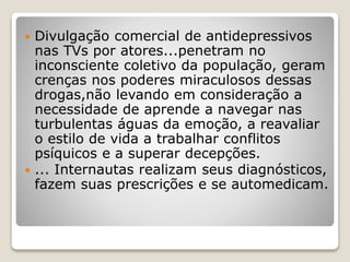  Divulgação comercial de antidepressivos
nas TVs por atores...penetram no
inconsciente coletivo da população, geram
crenças nos poderes miraculosos dessas
drogas,não levando em consideração a
necessidade de aprende a navegar nas
turbulentas águas da emoção, a reavaliar
o estilo de vida a trabalhar conflitos
psíquicos e a superar decepções.
 ... Internautas realizam seus diagnósticos,
fazem suas prescrições e se automedicam.
 