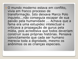  O mundo moderno estava em conflito,
vivia em franco processo de
transformação. Isto deixava Marco Polo
inquieto...não conseguia escapar de sua
paixão pela humanidade ... Achava que a
fama era uma estupidez intelectual e
criticava a propagação de gurus pela
mídia, pois acreditava que todos deveriam
construir suas próprias histórias. Pensava
convictamente que cada ser humano
merecia toda a dignidade, mesmo os
anônimos os as crianças especiais.
 