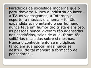  Paradoxos da sociedade moderna que o
perturbavam: Nunca a indústria do lazer –
a TV, os vídeosgames, a Internet, o
esporte, a música, o cinema – foi tão
expandida e, no entanto o ser humano
nunca teve um humor tão triste e ansioso,
as pessoas nunca viveram tão adensadas
nos escritórios, salas de aula, foram tão
solitárias e caladas sobre si mesmas.
Nunca o conhecimento se multiplicou
tanto em sua época, mas nunca se
destruiu de tal maneira a formação de
pensadores...
 