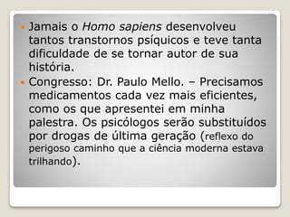  Jamais o Homo sapiens desenvolveu
tantos transtornos psíquicos e teve tanta
dificuldade de se tornar autor de sua
história.
 Congresso: Dr. Paulo Mello. – Precisamos
medicamentos cada vez mais eficientes,
como os que apresentei em minha
palestra. Os psicólogos serão substituídos
por drogas de última geração (reflexo do
perigoso caminho que a ciência moderna estava
trilhando).
 