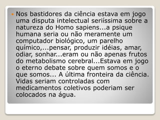  Nos bastidores da ciência estava em jogo
uma disputa intelectual seriíssima sobre a
natureza do Homo sapiens...a psique
humana seria ou não meramente um
computador biológico, um parelho
químico,...pensar, produzir idéias, amar,
odiar, sonhar...eram ou não apenas frutos
do metabolismo cerebral...Estava em jogo
o eterno debate sobre quem somos e o
que somos... A última fronteira da ciência.
Vidas seriam controladas com
medicamentos coletivos poderiam ser
colocados na água.
 