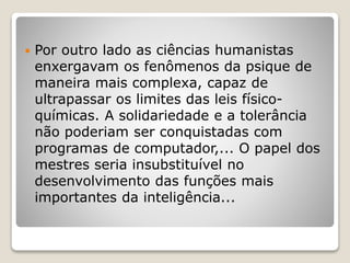  Por outro lado as ciências humanistas
enxergavam os fenômenos da psique de
maneira mais complexa, capaz de
ultrapassar os limites das leis físico-
químicas. A solidariedade e a tolerância
não poderiam ser conquistadas com
programas de computador,... O papel dos
mestres seria insubstituível no
desenvolvimento das funções mais
importantes da inteligência...
 
