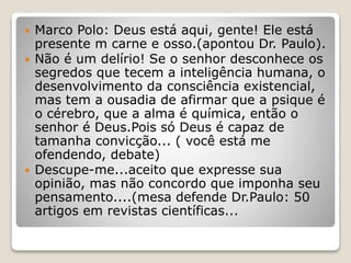  Marco Polo: Deus está aqui, gente! Ele está
presente m carne e osso.(apontou Dr. Paulo).
 Não é um delírio! Se o senhor desconhece os
segredos que tecem a inteligência humana, o
desenvolvimento da consciência existencial,
mas tem a ousadia de afirmar que a psique é
o cérebro, que a alma é química, então o
senhor é Deus.Pois só Deus é capaz de
tamanha convicção... ( você está me
ofendendo, debate)
 Descupe-me...aceito que expresse sua
opinião, mas não concordo que imponha seu
pensamento....(mesa defende Dr.Paulo: 50
artigos em revistas científicas...
 