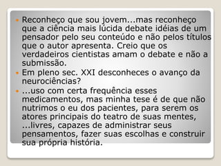  Reconheço que sou jovem...mas reconheço
que a ciência mais lúcida debate idéias de um
pensador pelo seu conteúdo e não pelos títulos
que o autor apresenta. Creio que os
verdadeiros cientistas amam o debate e não a
submissão.
 Em pleno sec. XXI desconheces o avanço da
neurociências?
 ...uso com certa frequência esses
medicamentos, mas minha tese é de que não
nutrimos o eu dos pacientes, para serem os
atores principais do teatro de suas mentes,
...livres, capazes de administrar seus
pensamentos, fazer suas escolhas e construir
sua própria história.
 