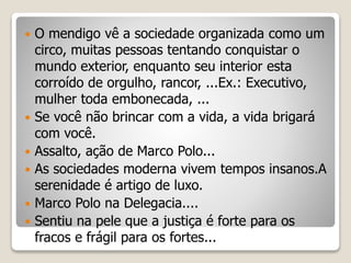  O mendigo vê a sociedade organizada como um
circo, muitas pessoas tentando conquistar o
mundo exterior, enquanto seu interior esta
corroído de orgulho, rancor, ...Ex.: Executivo,
mulher toda embonecada, ...
 Se você não brincar com a vida, a vida brigará
com você.
 Assalto, ação de Marco Polo...
 As sociedades moderna vivem tempos insanos.A
serenidade é artigo de luxo.
 Marco Polo na Delegacia....
 Sentiu na pele que a justiça é forte para os
fracos e frágil para os fortes...
 