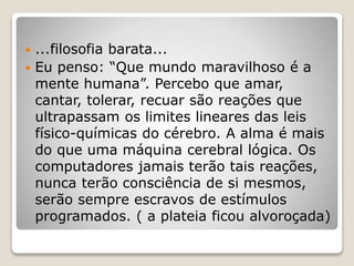  ...filosofia barata...
 Eu penso: “Que mundo maravilhoso é a
mente humana”. Percebo que amar,
cantar, tolerar, recuar são reações que
ultrapassam os limites lineares das leis
físico-químicas do cérebro. A alma é mais
do que uma máquina cerebral lógica. Os
computadores jamais terão tais reações,
nunca terão consciência de si mesmos,
serão sempre escravos de estímulos
programados. ( a plateia ficou alvoroçada)
 