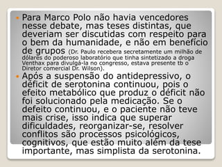  Para Marco Polo não havia vencedores
nesse debate, mas teses distintas, que
deveriam ser discutidas com respeito para
o bem da humanidade, e não em benefício
de grupos (Dr. Paulo recebera secretamente um milhão de
dólares do poderoso laboratório que tinha sintetizado a droga
Venthax para divulgá-la no congresso, estava presente tb o
Diretor comercial Dr. Wilson).
 Após a suspensão do antidepressivo, o
déficit de serotonina continuou, pois o
efeito metabólico que produz o déficit não
foi solucionado pela medicação. Se o
defeito continuou, e o paciente não teve
mais crise, isso indica que superar
dificuldades, reorganizar-se, resolver
conflitos são processos psicológicos,
cognitivos, que estão muito além da tese
importante, mas simplista da serotonina.
 