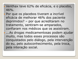 Venthax teve 62% de eficácia, e o placebo,
46%.
 Por que os placebos tiveram a incrível
eficácia de melhorar 46% dos paciente
deprimidos? – por que acreditaram no
tratamento, sentiram-se amparados,
confiaram nos médicos que os assistiram.
 ...As drogas medicamentosas podem ajudar
muito, mas todos esses processos são
conquistados pelo diálogo, pela intervenção
do eu, pelo autoconhecimento, pela troca,
pela interação social.
 