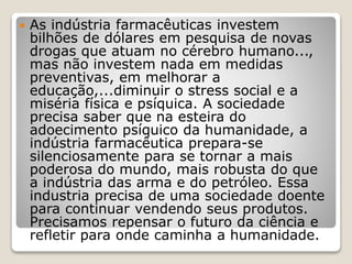  As indústria farmacêuticas investem
bilhões de dólares em pesquisa de novas
drogas que atuam no cérebro humano...,
mas não investem nada em medidas
preventivas, em melhorar a
educação,...diminuir o stress social e a
miséria física e psíquica. A sociedade
precisa saber que na esteira do
adoecimento psíquico da humanidade, a
indústria farmacêutica prepara-se
silenciosamente para se tornar a mais
poderosa do mundo, mais robusta do que
a indústria das arma e do petróleo. Essa
industria precisa de uma sociedade doente
para continuar vendendo seus produtos.
Precisamos repensar o futuro da ciência e
refletir para onde caminha a humanidade.
 