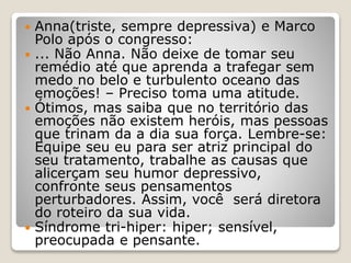  Anna(triste, sempre depressiva) e Marco
Polo após o congresso:
 ... Não Anna. Não deixe de tomar seu
remédio até que aprenda a trafegar sem
medo no belo e turbulento oceano das
emoções! – Preciso toma uma atitude.
 Ótimos, mas saiba que no território das
emoções não existem heróis, mas pessoas
que trinam da a dia sua força. Lembre-se:
Equipe seu eu para ser atriz principal do
seu tratamento, trabalhe as causas que
alicerçam seu humor depressivo,
confronte seus pensamentos
perturbadores. Assim, você será diretora
do roteiro da sua vida.
 Síndrome tri-hiper: hiper; sensível,
preocupada e pensante.
 