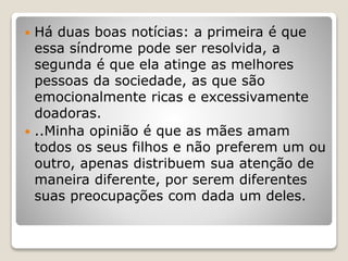  Há duas boas notícias: a primeira é que
essa síndrome pode ser resolvida, a
segunda é que ela atinge as melhores
pessoas da sociedade, as que são
emocionalmente ricas e excessivamente
doadoras.
 ..Minha opinião é que as mães amam
todos os seus filhos e não preferem um ou
outro, apenas distribuem sua atenção de
maneira diferente, por serem diferentes
suas preocupações com dada um deles.
 