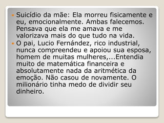  Suicídio da mãe: Ela morreu fisicamente e
eu, emocionalmente. Ambas falecemos.
Pensava que ela me amava e me
valorizava mais do que tudo na vida.
 O pai, Lucio Fernández, rico industrial,
nunca compreendeu e apoiou sua esposa,
homem de muitas mulheres,...Entendia
muito de matemática financeira e
absolutamente nada da aritmética da
emoção. Não casou de novamente. O
milionário tinha medo de dividir seu
dinheiro.
 