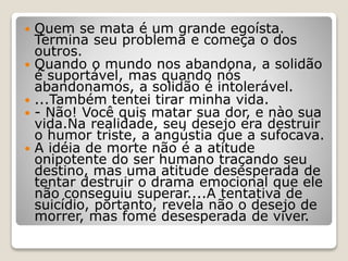  Quem se mata é um grande egoísta.
Termina seu problema e começa o dos
outros.
 Quando o mundo nos abandona, a solidão
é suportável, mas quando nós
abandonamos, a solidão é intolerável.
 ...Também tentei tirar minha vida.
 - Não! Você quis matar sua dor, e nào sua
vida.Na realidade, seu desejo era destruir
o humor triste, a angústia que a sufocava.
 A idéia de morte não é a atitude
onipotente do ser humano traçando seu
destino, mas uma atitude desesperada de
tentar destruir o drama emocional que ele
não conseguiu superar....A tentativa de
suicídio, portanto, revela não o desejo de
morrer, mas fome desesperada de viver.
 