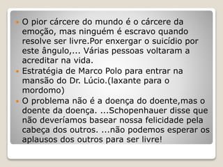 O pior cárcere do mundo é o cárcere da
emoção, mas ninguém é escravo quando
resolve ser livre.Por enxergar o suicídio por
este ângulo,... Várias pessoas voltaram a
acreditar na vida.
 Estratégia de Marco Polo para entrar na
mansão do Dr. Lúcio.(laxante para o
mordomo)
 O problema não é a doença do doente,mas o
doente da doença. ...Schopenhauer disse que
não deveríamos basear nossa felicidade pela
cabeça dos outros. ...não podemos esperar os
aplausos dos outros para ser livre!
 