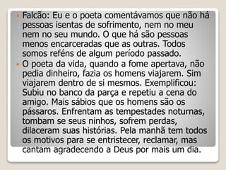  Falcão: Eu e o poeta comentávamos que não há
pessoas isentas de sofrimento, nem no meu
nem no seu mundo. O que há são pessoas
menos encarceradas que as outras. Todos
somos reféns de algum período passado.
 O poeta da vida, quando a fome apertava, não
pedia dinheiro, fazia os homens viajarem. Sim
viajarem dentro de si mesmos. Exemplificou:
Subiu no banco da parça e repetiu a cena do
amigo. Mais sábios que os homens são os
pássaros. Enfrentam as tempestades noturnas,
tombam se seus ninhos, sofrem perdas,
dilaceram suas histórias. Pela manhã tem todos
os motivos para se entristecer, reclamar, mas
cantam agradecendo a Deus por mais um dia.
 