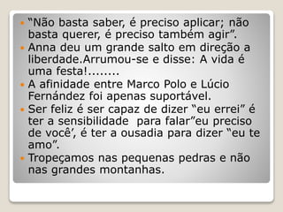  “Não basta saber, é preciso aplicar; não
basta querer, é preciso também agir”.
 Anna deu um grande salto em direção a
liberdade.Arrumou-se e disse: A vida é
uma festa!........
 A afinidade entre Marco Polo e Lúcio
Fernández foi apenas suportável.
 Ser feliz é ser capaz de dizer “eu errei” é
ter a sensibilidade para falar”eu preciso
de você’, é ter a ousadia para dizer “eu te
amo”.
 Tropeçamos nas pequenas pedras e não
nas grandes montanhas.
 