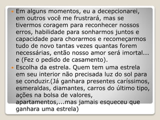  Em alguns momentos, eu a decepcionarei,
em outros você me frustrará, mas se
tivermos coragem para reconhecer nossos
erros, habilidade para sonharmos juntos e
capacidade para chorarmos e recomeçarmos
tudo de novo tantas vezes quantas forem
necessárias, então nosso amor será imortal...
e (Fez o pedido de casamento).
 Escolha da estrela. Quem tem uma estrela
em seu interior não precisada luz do sol para
se conduzir.(Já ganhara presentes caríssimos,
esmeraldas, diamantes, carros do último tipo,
ações na bolsa de valores,
apartamentos,...mas jamais esqueceu que
ganhara uma estrela)
 