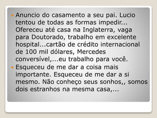  Anuncio do casamento a seu pai. Lucio
tentou de todas as formas impedir...
Ofereceu até casa na Inglaterra, vaga
para Doutorado, trabalho em excelente
hospital...cartão de crédito internacional
de 100 mil dólares, Mercedes
conversível,...eu trabalho para você.
 Esqueceu de me dar a coisa mais
importante. Esqueceu de me dar a si
mesmo. Não conheço seus sonhos,, somos
dois estranhos na mesma casa,...
 