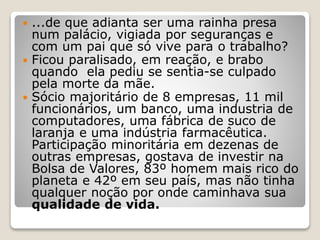  ...de que adianta ser uma rainha presa
num palácio, vigiada por seguranças e
com um pai que só vive para o trabalho?
 Ficou paralisado, em reação, e brabo
quando ela pediu se sentia-se culpado
pela morte da mãe.
 Sócio majoritário de 8 empresas, 11 mil
funcionários, um banco, uma industria de
computadores, uma fábrica de suco de
laranja e uma indústria farmacêutica.
Participação minoritária em dezenas de
outras empresas, gostava de investir na
Bolsa de Valores, 83º homem mais rico do
planeta e 42º em seu país, mas não tinha
qualquer noção por onde caminhava sua
qualidade de vida.
 