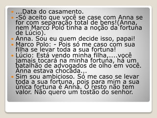  ...Data do casamento.
 -Só aceito que você se case com Anna se
for com separação total de bens!(Anna,
nem Marco Polo tinha a noção da fortuna
de Lúcio).
 Anna. Sou eu quem decide isso, papai!
 Marco Polo: - Pois só me caso com sua
filha se levar toda a sua fortuna!
 Lúcio: Está vendo minha filha,....você
jamais tocará na minha fortuna, há um
batalhão de advogados de olho em você.
Anna estava chocada...
 Sim sou ambicioso. Só me caso se levar
toda a sua fortuna, pois para mim a sua
única fortuna é Anna. O resto não tem
valor. Não quero um tostão do senhor.
 