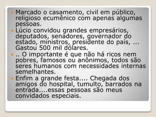 Marcado o casamento, civil em público,
religioso ecumênico com apenas algumas
pessoas.
 Lúcio convidou grandes empresários,
deputados, senadores, governador do
estado, ministros, presidente do país, ...
Gastou 500 mil dólares.
 .. O importante é que não há ricos nem
pobres, famosos ou anônimos, todos são
seres humanos com necessidades internas
semelhantes.
 Enfim a grande festa.... Chegada dos
amigos do hospital, tumulto, barrados na
entrada....essas pessoas são meus
convidados especiais.
 