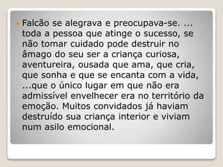  Falcão se alegrava e preocupava-se. ...
toda a pessoa que atinge o sucesso, se
não tomar cuidado pode destruir no
âmago do seu ser a criança curiosa,
aventureira, ousada que ama, que cria,
que sonha e que se encanta com a vida,
...que o único lugar em que não era
admissível envelhecer era no território da
emoção. Muitos convidados já haviam
destruído sua criança interior e viviam
num asilo emocional.
 