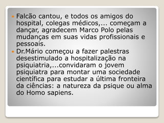  Falcão cantou, e todos os amigos do
hospital, colegas médicos,... começam a
dançar, agradecem Marco Polo pelas
mudanças em suas vidas profissionais e
pessoais.
 Dr.Mário começou a fazer palestras
desestimulado a hospitalização na
psiquiatria,...convidaram o jovem
psiquiatra para montar uma sociedade
científica para estudar a última fronteira
da ciências: a natureza da psique ou alma
do Homo sapiens.
 