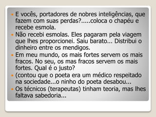  E vocês, portadores de nobres inteligências, que
fazem com suas perdas?.....coloca o chapéu e
recebe esmola.
 Não recebi esmolas. Eles pagaram pela viagem
que lhes proporcionei. Saiu barato... Distribui o
dinheiro entre os mendigos.
 Em meu mundo, os mais fortes servem os mais
fracos. No seu, os mas fracos servem os mais
fortes. Qual é o justo?
 (contou que o poeta era um médico respeitado
na sociedade...o ninho do poeta desabou...
 Os técnicos (terapeutas) tinham teoria, mas lhes
faltava sabedoria...
 