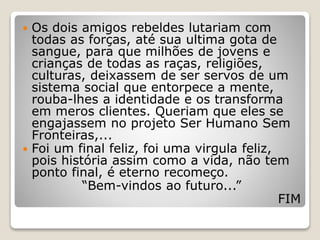  Os dois amigos rebeldes lutariam com
todas as forças, até sua ultima gota de
sangue, para que milhões de jovens e
crianças de todas as raças, religiões,
culturas, deixassem de ser servos de um
sistema social que entorpece a mente,
rouba-lhes a identidade e os transforma
em meros clientes. Queriam que eles se
engajassem no projeto Ser Humano Sem
Fronteiras,...
 Foi um final feliz, foi uma virgula feliz,
pois história assim como a vida, não tem
ponto final, é eterno recomeço.
“Bem-vindos ao futuro...”
FIM
 