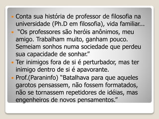  Conta sua história de professor de filosofia na
universidade (Ph.D em filosofia), vida familiar...
 “Os professores são heróis anônimos, meu
amigo. Trabalham muito, ganham pouco.
Semeiam sonhos numa sociedade que perdeu
sua capacidade de sonhar.”
 Ter inimigos fora de si é perturbador, mas ter
inimigo dentro de si é apavorante.
 Prof.(Paraninfo) “Batalhava para que aqueles
garotos pensassem, não fossem formatados,
não se tornassem repetidores de idéias, mas
engenheiros de novos pensamentos.”
 