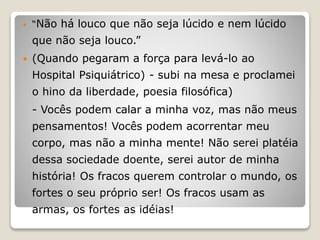  “Não há louco que não seja lúcido e nem lúcido
que não seja louco.”
 (Quando pegaram a força para levá-lo ao
Hospital Psiquiátrico) - subi na mesa e proclamei
o hino da liberdade, poesia filosófica)
- Vocês podem calar a minha voz, mas não meus
pensamentos! Vocês podem acorrentar meu
corpo, mas não a minha mente! Não serei platéia
dessa sociedade doente, serei autor de minha
história! Os fracos querem controlar o mundo, os
fortes o seu próprio ser! Os fracos usam as
armas, os fortes as idéias!
 