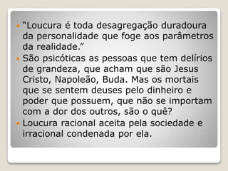  “Loucura é toda desagregação duradoura
da personalidade que foge aos parâmetros
da realidade.”
 São psicóticas as pessoas que tem delírios
de grandeza, que acham que são Jesus
Cristo, Napoleão, Buda. Mas os mortais
que se sentem deuses pelo dinheiro e
poder que possuem, que não se importam
com a dor dos outros, são o quê?
 Loucura racional aceita pela sociedade e
irracional condenada por ela.
 
