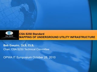 CSA S250 Standard
MAPPING OF UNDERGROUND UTILITY INFRASTRUCTURE
Bob Gaspirc, OLS, CLS,
Chair, CSA S250 Technical Committee
OPWA IT Symposium October 28, 2010
 