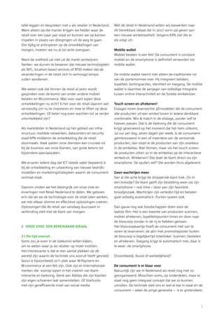 3
tafel leggen en bespreken met u als retailer in Nederland.
Want alleen op die manier krijgen we helder waar de
retail over een paar jaar staat en kunnen we op kansen
inspelen in plaats van dreigingen uit de weg te gaan.
Om tijdig te anticiperen op de ontwikkelingen van
morgen, moeten we nu al tot actie overgaan.
Want de snelheid zal niet uit de markt verdwijnen.
Sterker: we durven te beweren dat nieuwe technologieën
als NFC, location based services of RFID maken dat de
veranderingen in de retail zich in verhoogd tempo
zullen aandienen.
We weten ook dat binnen de retail al jaren wordt
gesproken over de komst van onder andere mobiel
betalen en M-commerce. Wat voor vaart lopen deze
ontwikkelingen nu echt? Is het voor de retail daarom wel
verstandig om nu te investeren en mee te liften op deze
ontwikkelingen. Of beter nog even wachten tot ze verder
uitontwikkeld zijn?
Als marktleider in Nederland op het gebied van infra-
structuur, mobiele netwerken, datacenters en security
staat KPN middenin de ontwikkeling die de retail
­doormaakt. Vaak spelen onze diensten een cruciale rol
bij de business van onze klanten, van grote ketens tot
bijzondere speciaalzaken.
We ervaren iedere dag dat ICT steeds vaker bepalend is
bij de ontwikkeling en uitwerking van nieuwe bedrijfs­
modellen en marketingstrategieën waarin de consument
centraal staat.
Daarom vinden we het belangrijk om onze visie en
ervaringen met Retail Nederland te delen. We geloven
erin dat als we de technologie voor de retail laten werken,
we met elkaar slimme en effectieve oplossingen creëren.
Oplossingen die de retail van vandaag duurzaam in
verbinding stelt met de klant van morgen.
2	 ONZE VISIE: EEN BEREIKBAAR IDEAAL
2.1 De tijd vooruit
Soms zou je even in de toekomst willen kijken,
om te weten waar je als retailer op moet inzetten.
Het interessante is dat er een aantal plekken op de
wereld zijn waarin de techniek ons vooruit heeft gesneld.
Seoul is bijvoorbeeld zo’n plek waar M-Payment en
M-commerce al een feit zijn. Ook zijn er internationale
merken die voorop lopen in het creëren van klant­
interactie en beleving. Denk aan Adidas die zijn klanten
zijn eigen schoenen laat samenstellen. Of Starbucks
met zijn geraffineerde inzet van social media.
Met de retail in Nederland willen wij toewerken naar
dit bereikbare ideaal dat in 2017 vorm zal geven aan
een nieuwe winkelrealiteit. Volgens KPN ziet die er
als volgt uit:
Mobile wallet
Mobiel betalen is een feit! De consument is constant
mobiel en de smartphone is definitief verworden tot
mobile wallet.
De mobile wallet neemt niet alleen de traditionele rol
van de portemonnee over. Hij integreert betalen,
­loyaliteit, kortingsacties, identiteit en toegang. De mobile
wallet is daarmee de aanjager van volledige integratie
tussen online interactiviteit en de fysieke winkelvloer.
Touch screen en afrekenen!
Etalages tonen levensechte 3D-modellen die de consument
alle producten uit een winkel tonen in iedere denkbare
combinatie. Mix & match in de etalage, zonder zelf te
hoeven passen. Dat is de beleving die de consument
krijgt geserveerd op het moment dat het hem uitkomt,
24 uur per dag, zeven dagen per week. Is de consument
geïnteresseerd in een of meerdere van de vertoonde
producten, dan stopt ie de producten van zijn voorkeur
in de winkeltas. Niet binnen, maar via het touch screen:
de producten zitten zo in de winkeltas op de interactieve
winkelruit. Afrekenen? Dat doet de klant direct via zijn
smartphone. De spullen zelf? Die worden thuis afgeleverd.
Geen wachtrijen meer
Van al die actie krijgt de shoppende klant trek. Zin in
een broodje? De klant geeft zijn bestelling weer via zijn
smartphone – real time – door aan zijn favoriete
­broodjeszaak. Wachtrijen zijn verleden tijd en betalen
gaat volledig automatisch. Punten sparen ook.
Dan gauw nog wat boodschappen doen voor de
laatste film. Het is een kwestie van producten scannen,
mobiel afrekenen, loyaliteitspunten innen en door naar
de bioscoop zonder in de rij te hebben gestaan.
Het bioscoopkaartje hoeft de consument niet van te
voren te reserveren: de abri met promotieposter buiten
de bioscoop is tegelijkertijd ticketloket. Scannen, bestellen
en afrekenen. Toegang krijgt ie automatisch met, daar is
ie weer: de smartphone.
Droombeeld, illusie of werkelijkheid?
De consument is er klaar voor
Natuurlijk zijn we in Nederland als retail nog niet zo
­georganiseerd. Misschien soms, op onderdelen, maar er
staat nog geen integraal concept dat we zo kunnen
uitrollen. De techniek stelt ons er wel al toe in staat en de
consument – zeker de jonge generatie – is er grotendeels
 